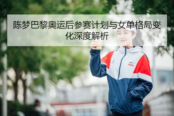 陈梦巴黎奥运后参赛计划与女单格局变化深度解析